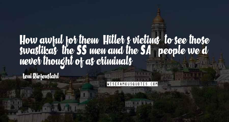 Leni Riefenstahl Quotes: How awful for them [Hitler's victims] to see those swastikas, the SS men and the SA - people we'd never thought of as criminals.