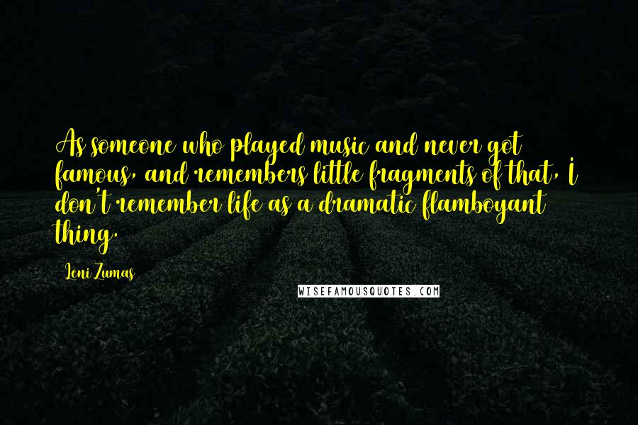 Leni Zumas Quotes: As someone who played music and never got famous, and remembers little fragments of that, I don't remember life as a dramatic flamboyant thing.
