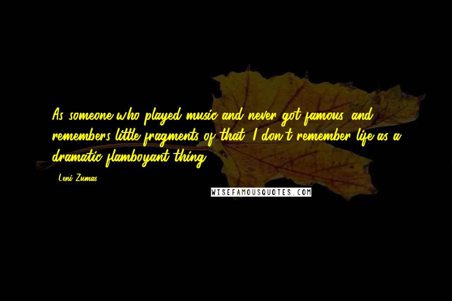 Leni Zumas Quotes: As someone who played music and never got famous, and remembers little fragments of that, I don't remember life as a dramatic flamboyant thing.