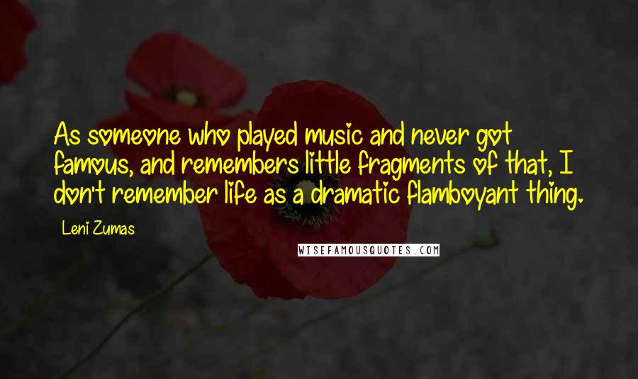 Leni Zumas Quotes: As someone who played music and never got famous, and remembers little fragments of that, I don't remember life as a dramatic flamboyant thing.