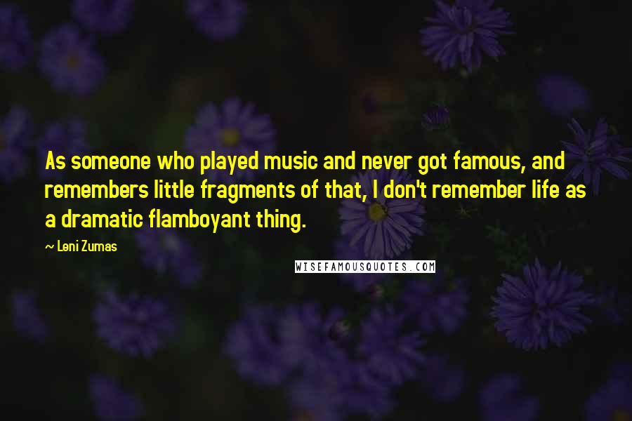 Leni Zumas Quotes: As someone who played music and never got famous, and remembers little fragments of that, I don't remember life as a dramatic flamboyant thing.