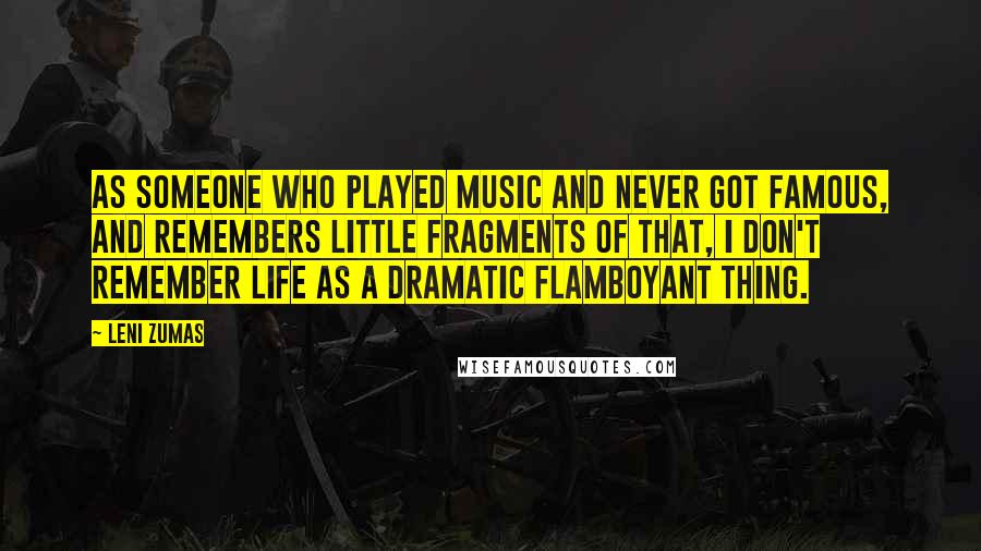 Leni Zumas Quotes: As someone who played music and never got famous, and remembers little fragments of that, I don't remember life as a dramatic flamboyant thing.