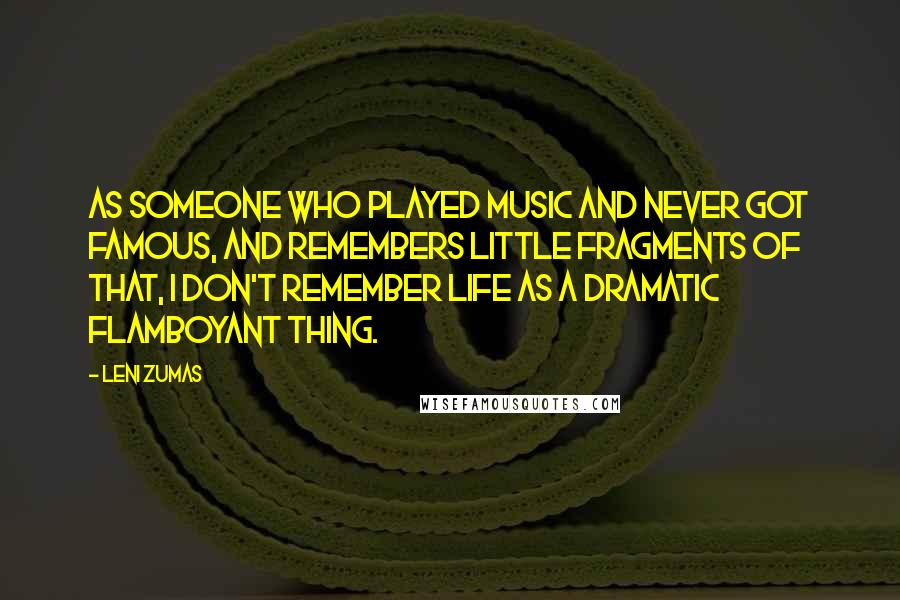 Leni Zumas Quotes: As someone who played music and never got famous, and remembers little fragments of that, I don't remember life as a dramatic flamboyant thing.