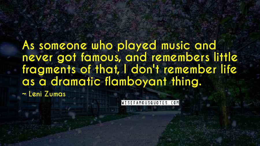 Leni Zumas Quotes: As someone who played music and never got famous, and remembers little fragments of that, I don't remember life as a dramatic flamboyant thing.