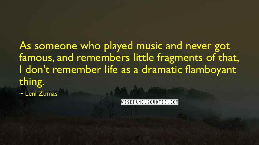 Leni Zumas Quotes: As someone who played music and never got famous, and remembers little fragments of that, I don't remember life as a dramatic flamboyant thing.