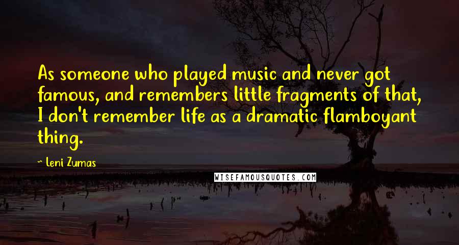 Leni Zumas Quotes: As someone who played music and never got famous, and remembers little fragments of that, I don't remember life as a dramatic flamboyant thing.