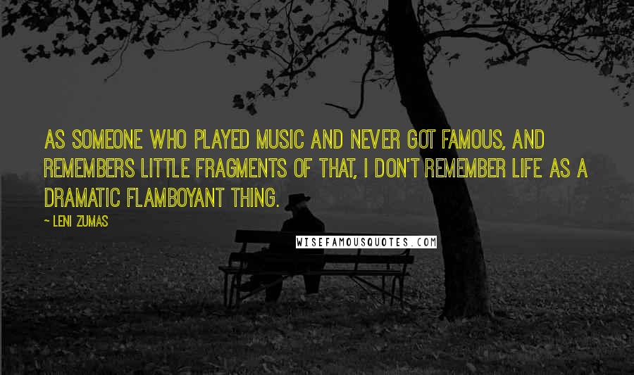 Leni Zumas Quotes: As someone who played music and never got famous, and remembers little fragments of that, I don't remember life as a dramatic flamboyant thing.