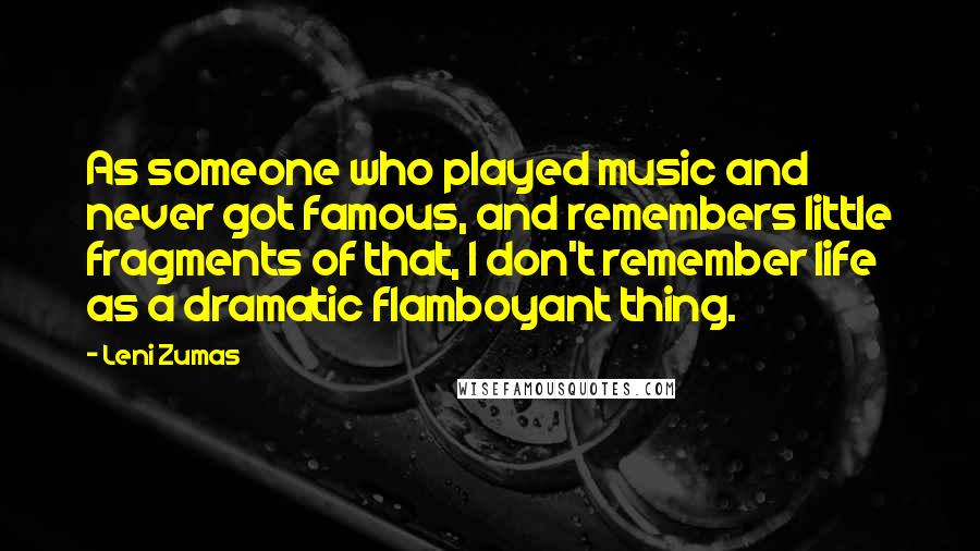 Leni Zumas Quotes: As someone who played music and never got famous, and remembers little fragments of that, I don't remember life as a dramatic flamboyant thing.