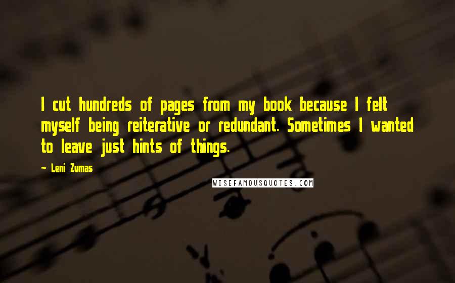 Leni Zumas Quotes: I cut hundreds of pages from my book because I felt myself being reiterative or redundant. Sometimes I wanted to leave just hints of things.