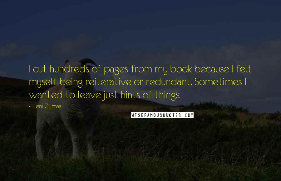 Leni Zumas Quotes: I cut hundreds of pages from my book because I felt myself being reiterative or redundant. Sometimes I wanted to leave just hints of things.