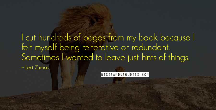 Leni Zumas Quotes: I cut hundreds of pages from my book because I felt myself being reiterative or redundant. Sometimes I wanted to leave just hints of things.