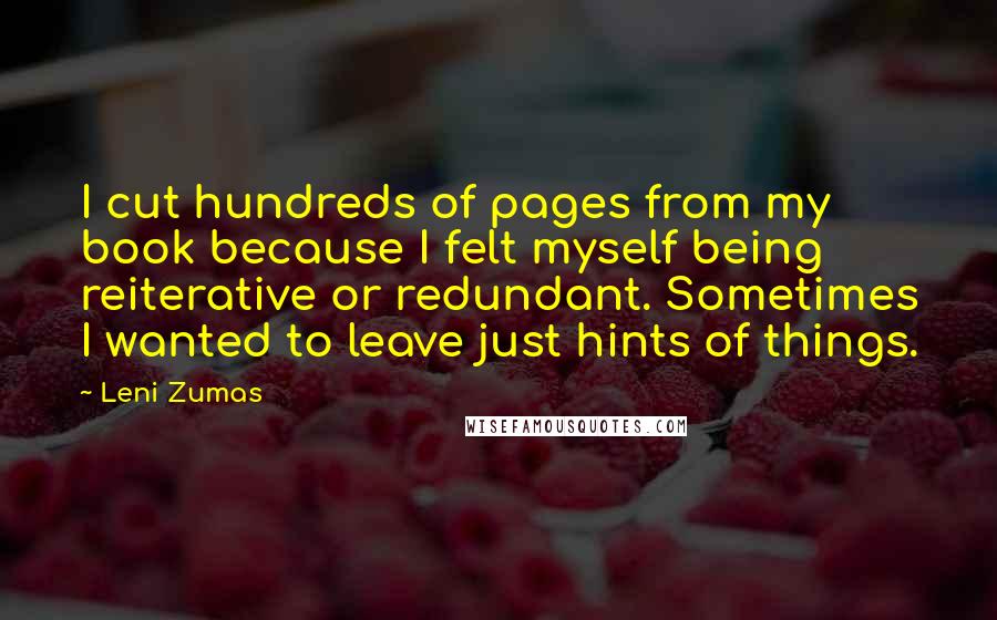 Leni Zumas Quotes: I cut hundreds of pages from my book because I felt myself being reiterative or redundant. Sometimes I wanted to leave just hints of things.