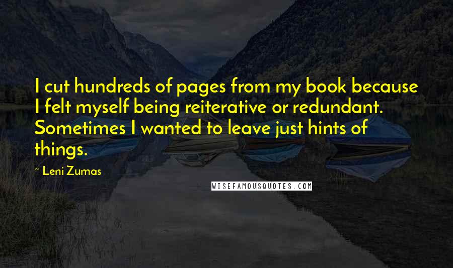 Leni Zumas Quotes: I cut hundreds of pages from my book because I felt myself being reiterative or redundant. Sometimes I wanted to leave just hints of things.