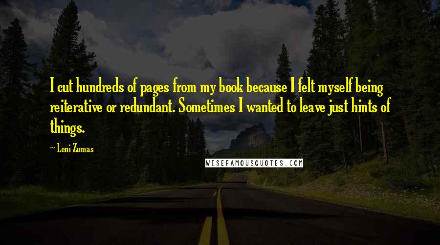 Leni Zumas Quotes: I cut hundreds of pages from my book because I felt myself being reiterative or redundant. Sometimes I wanted to leave just hints of things.