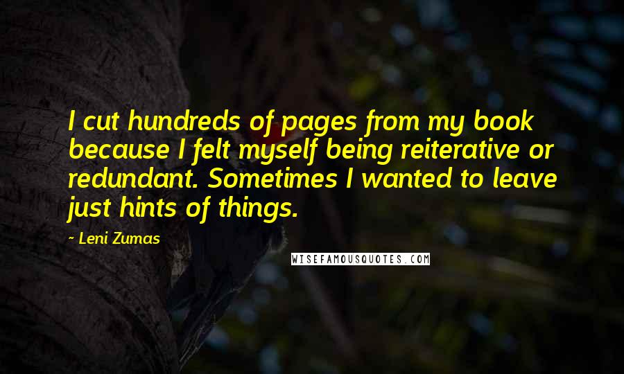 Leni Zumas Quotes: I cut hundreds of pages from my book because I felt myself being reiterative or redundant. Sometimes I wanted to leave just hints of things.