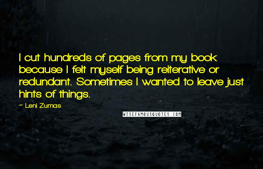 Leni Zumas Quotes: I cut hundreds of pages from my book because I felt myself being reiterative or redundant. Sometimes I wanted to leave just hints of things.