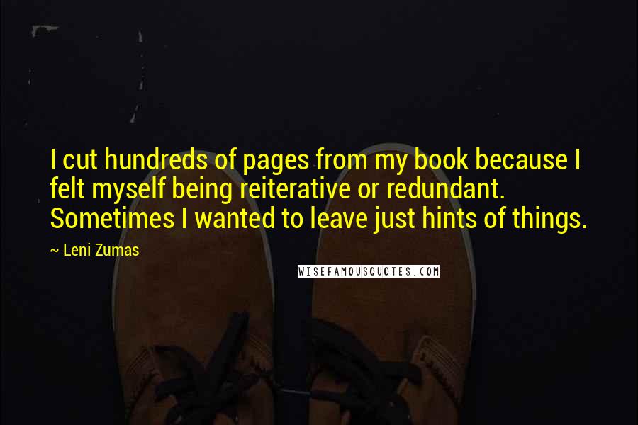 Leni Zumas Quotes: I cut hundreds of pages from my book because I felt myself being reiterative or redundant. Sometimes I wanted to leave just hints of things.