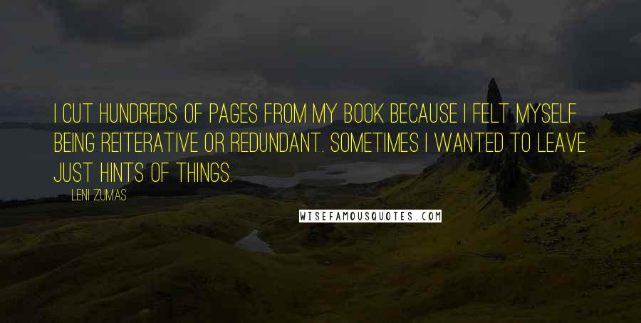 Leni Zumas Quotes: I cut hundreds of pages from my book because I felt myself being reiterative or redundant. Sometimes I wanted to leave just hints of things.