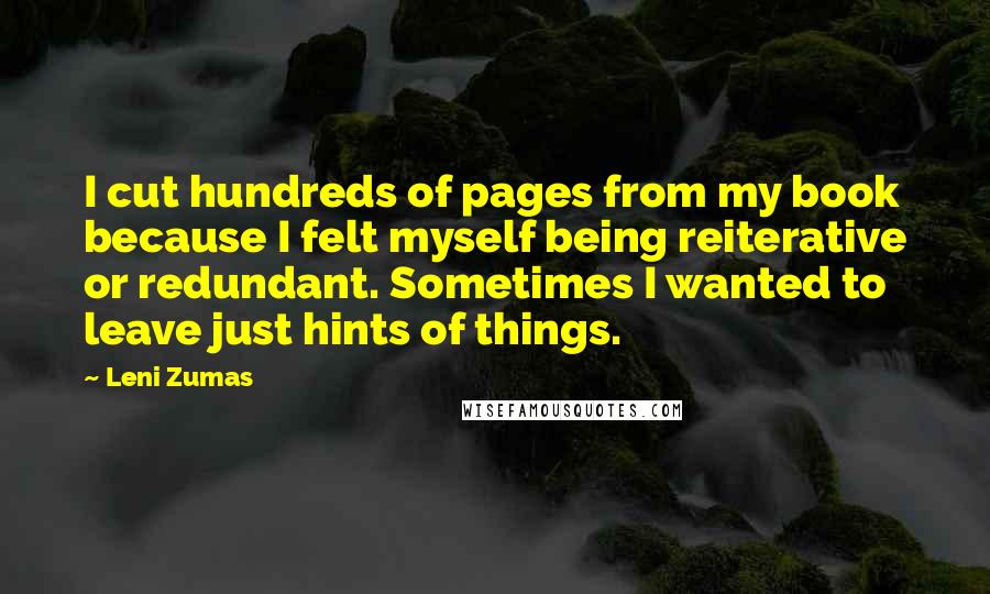 Leni Zumas Quotes: I cut hundreds of pages from my book because I felt myself being reiterative or redundant. Sometimes I wanted to leave just hints of things.