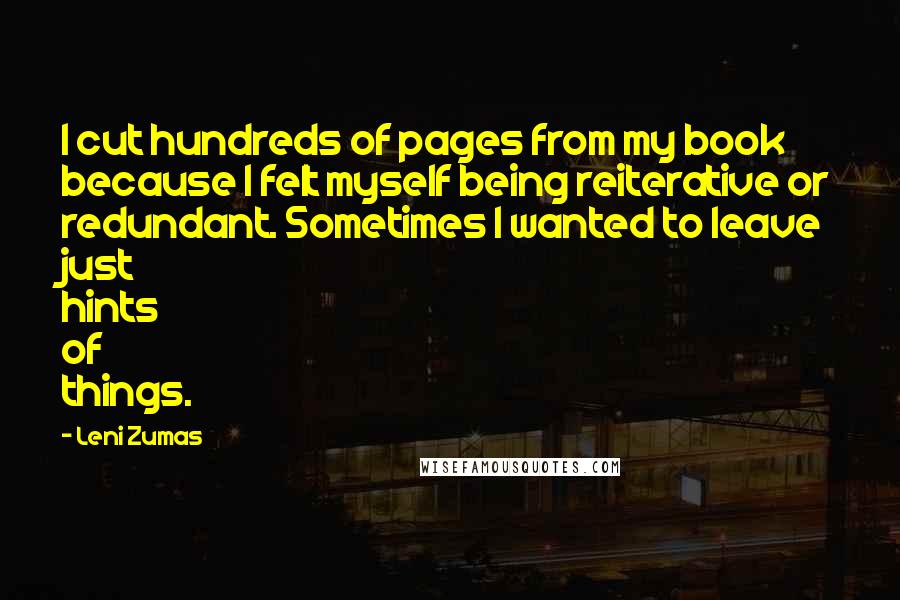 Leni Zumas Quotes: I cut hundreds of pages from my book because I felt myself being reiterative or redundant. Sometimes I wanted to leave just hints of things.