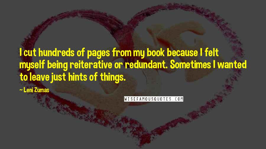 Leni Zumas Quotes: I cut hundreds of pages from my book because I felt myself being reiterative or redundant. Sometimes I wanted to leave just hints of things.