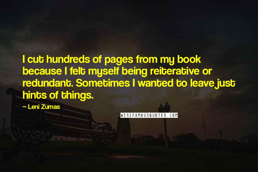 Leni Zumas Quotes: I cut hundreds of pages from my book because I felt myself being reiterative or redundant. Sometimes I wanted to leave just hints of things.