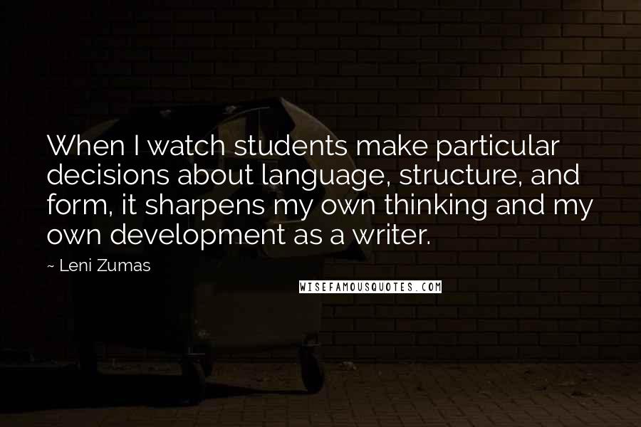 Leni Zumas Quotes: When I watch students make particular decisions about language, structure, and form, it sharpens my own thinking and my own development as a writer.