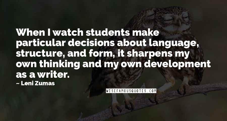 Leni Zumas Quotes: When I watch students make particular decisions about language, structure, and form, it sharpens my own thinking and my own development as a writer.