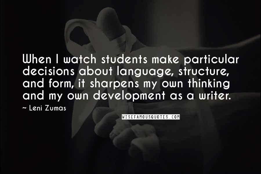 Leni Zumas Quotes: When I watch students make particular decisions about language, structure, and form, it sharpens my own thinking and my own development as a writer.