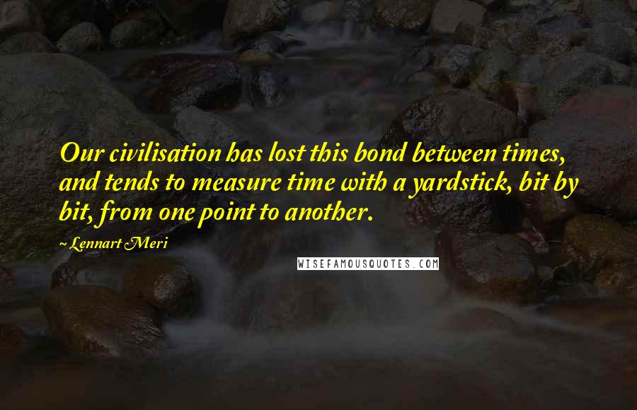 Lennart Meri Quotes: Our civilisation has lost this bond between times, and tends to measure time with a yardstick, bit by bit, from one point to another.