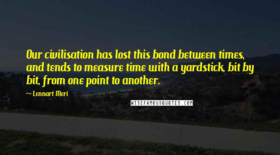 Lennart Meri Quotes: Our civilisation has lost this bond between times, and tends to measure time with a yardstick, bit by bit, from one point to another.