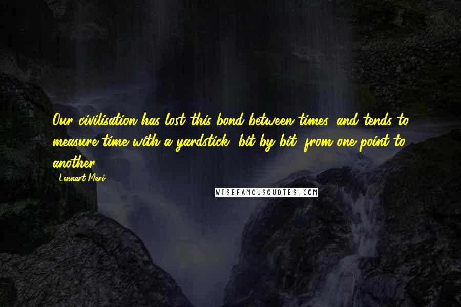 Lennart Meri Quotes: Our civilisation has lost this bond between times, and tends to measure time with a yardstick, bit by bit, from one point to another.