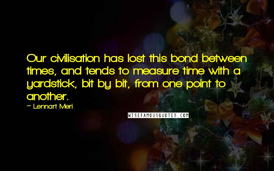 Lennart Meri Quotes: Our civilisation has lost this bond between times, and tends to measure time with a yardstick, bit by bit, from one point to another.