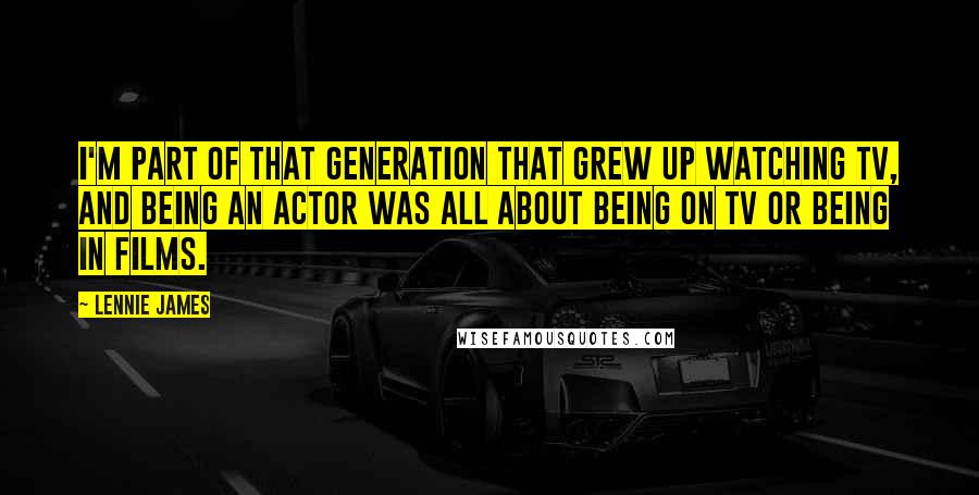 Lennie James Quotes: I'm part of that generation that grew up watching TV, and being an actor was all about being on TV or being in films.