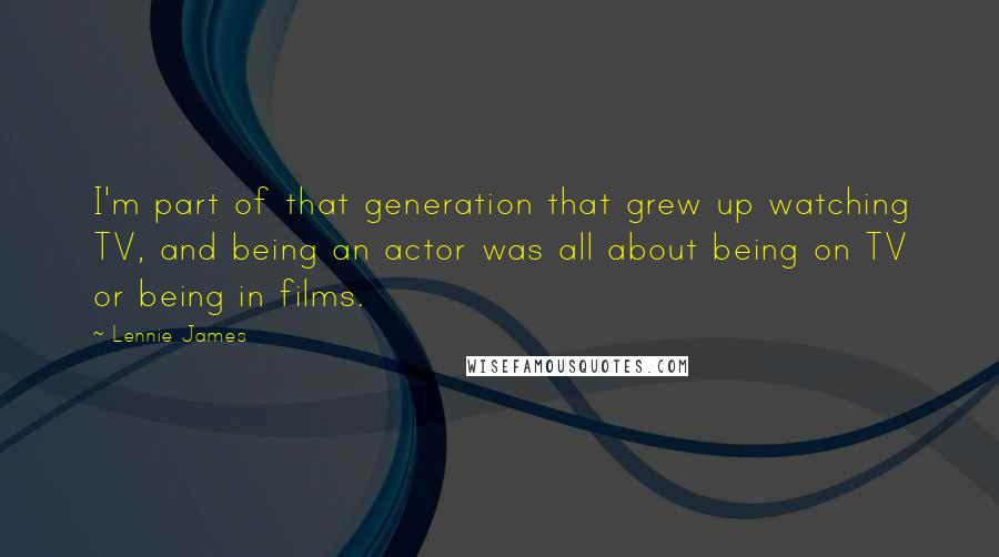 Lennie James Quotes: I'm part of that generation that grew up watching TV, and being an actor was all about being on TV or being in films.