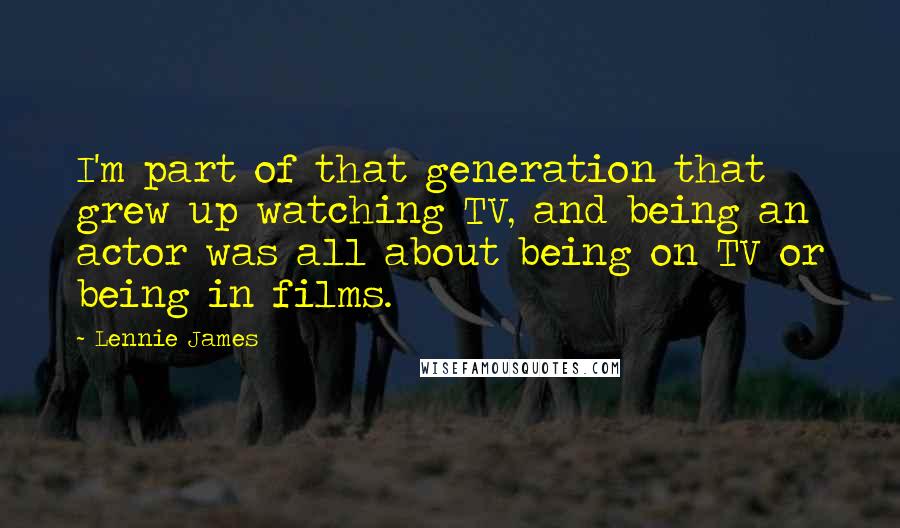 Lennie James Quotes: I'm part of that generation that grew up watching TV, and being an actor was all about being on TV or being in films.