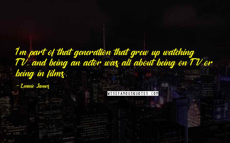 Lennie James Quotes: I'm part of that generation that grew up watching TV, and being an actor was all about being on TV or being in films.