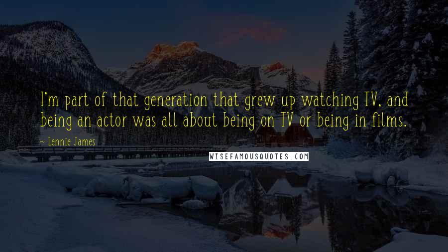 Lennie James Quotes: I'm part of that generation that grew up watching TV, and being an actor was all about being on TV or being in films.