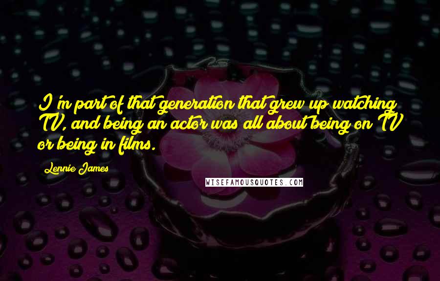 Lennie James Quotes: I'm part of that generation that grew up watching TV, and being an actor was all about being on TV or being in films.