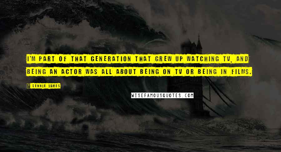 Lennie James Quotes: I'm part of that generation that grew up watching TV, and being an actor was all about being on TV or being in films.