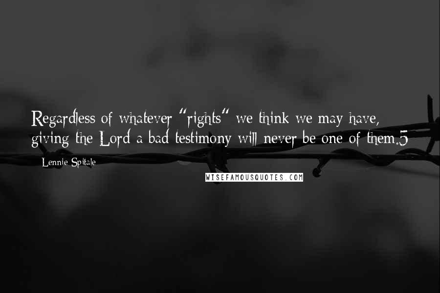 Lennie Spitale Quotes: Regardless of whatever "rights" we think we may have, giving the Lord a bad testimony will never be one of them.5