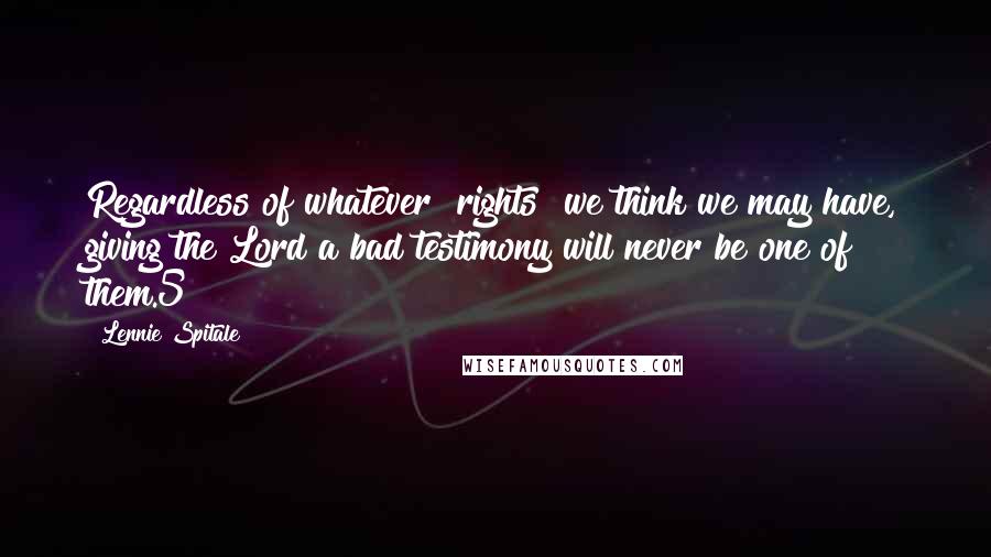 Lennie Spitale Quotes: Regardless of whatever "rights" we think we may have, giving the Lord a bad testimony will never be one of them.5