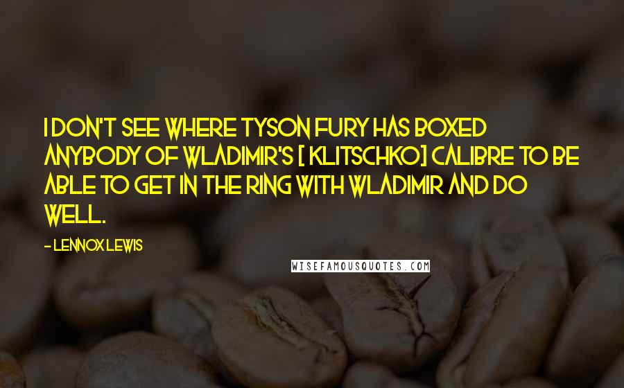 Lennox Lewis Quotes: I don't see where Tyson Fury has boxed anybody of Wladimir's [ Klitschko] calibre to be able to get in the ring with Wladimir and do well.