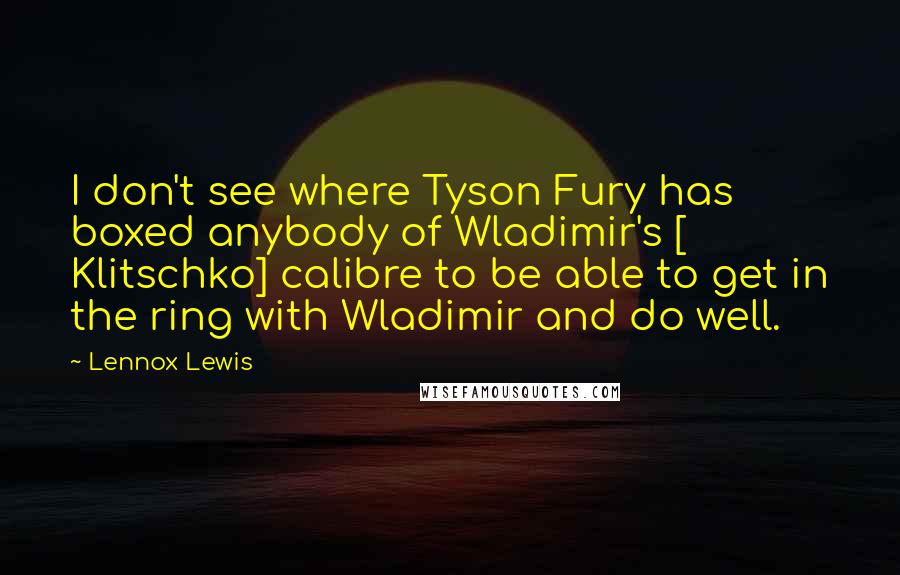 Lennox Lewis Quotes: I don't see where Tyson Fury has boxed anybody of Wladimir's [ Klitschko] calibre to be able to get in the ring with Wladimir and do well.