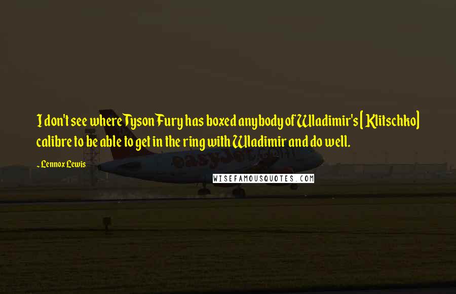 Lennox Lewis Quotes: I don't see where Tyson Fury has boxed anybody of Wladimir's [ Klitschko] calibre to be able to get in the ring with Wladimir and do well.