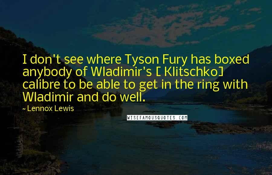 Lennox Lewis Quotes: I don't see where Tyson Fury has boxed anybody of Wladimir's [ Klitschko] calibre to be able to get in the ring with Wladimir and do well.