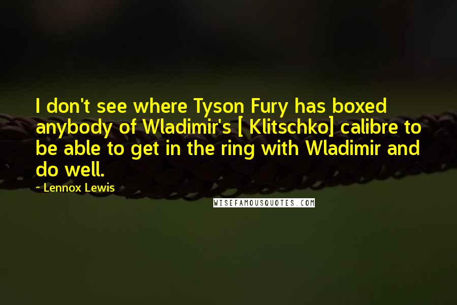 Lennox Lewis Quotes: I don't see where Tyson Fury has boxed anybody of Wladimir's [ Klitschko] calibre to be able to get in the ring with Wladimir and do well.