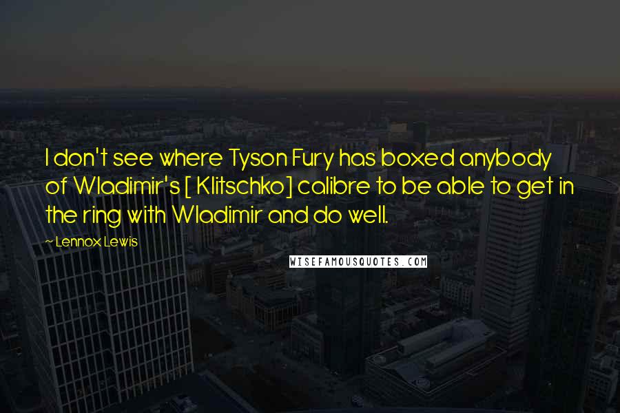 Lennox Lewis Quotes: I don't see where Tyson Fury has boxed anybody of Wladimir's [ Klitschko] calibre to be able to get in the ring with Wladimir and do well.