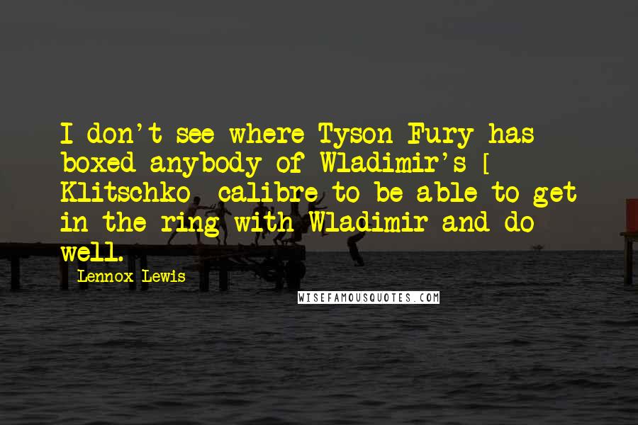 Lennox Lewis Quotes: I don't see where Tyson Fury has boxed anybody of Wladimir's [ Klitschko] calibre to be able to get in the ring with Wladimir and do well.