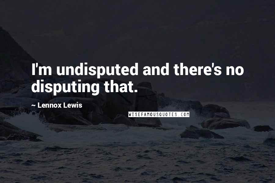 Lennox Lewis Quotes: I'm undisputed and there's no disputing that.